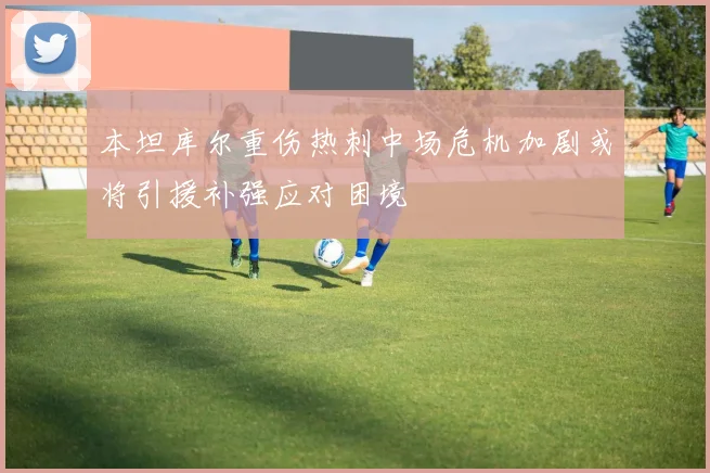 本坦库尔重伤热刺中场危机加剧或将引援补强应对困境