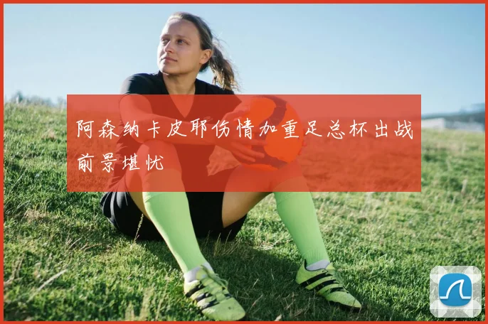 阿森纳卡皮耶伤情加重足总杯出战前景堪忧