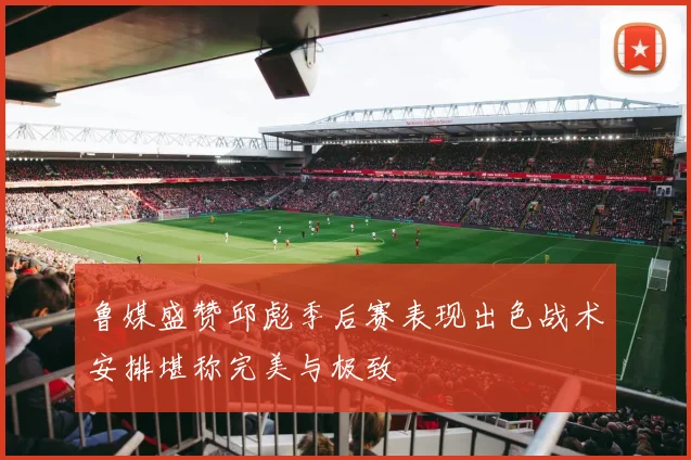 鲁媒盛赞邱彪季后赛表现出色战术安排堪称完美与极致