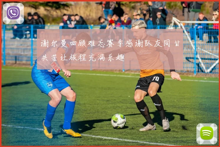 谢尔曼回顾难忘赛季感谢队友同甘共苦让旅程充满乐趣