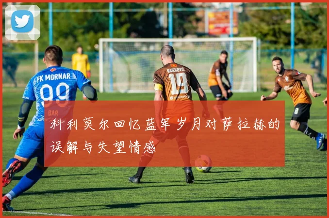 科利莫尔回忆蓝军岁月对萨拉赫的误解与失望情感