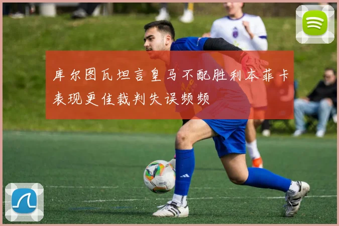 库尔图瓦坦言皇马不配胜利本菲卡表现更佳裁判失误频频