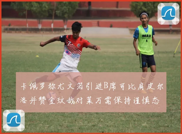 卡佩罗称尤文若引进B席可比肩皮尔洛并赞金玟哉对莱万需保持谨慎态度