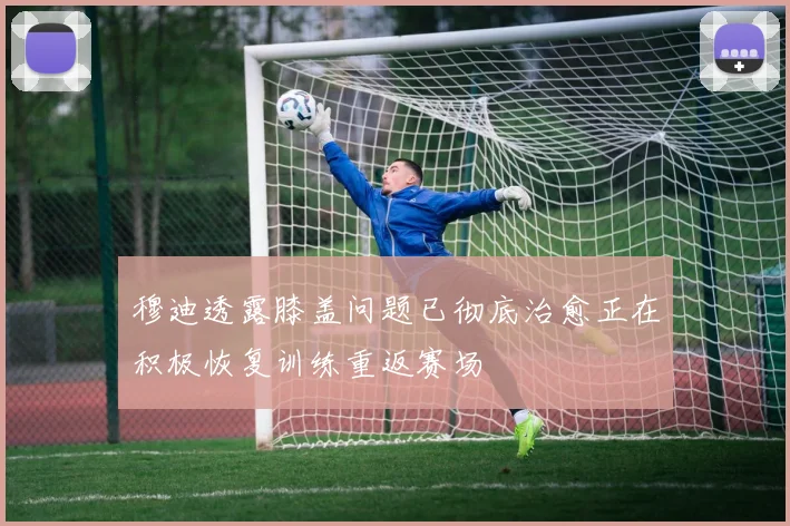 穆迪透露膝盖问题已彻底治愈正在积极恢复训练重返赛场