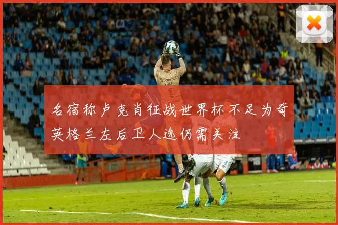 名宿称卢克肖征战世界杯不足为奇英格兰左后卫人选仍需关注
