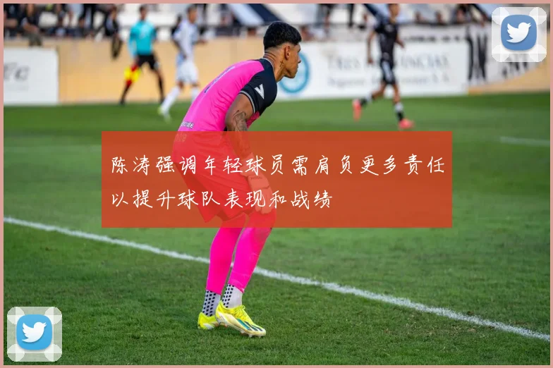 陈涛强调年轻球员需肩负更多责任以提升球队表现和战绩