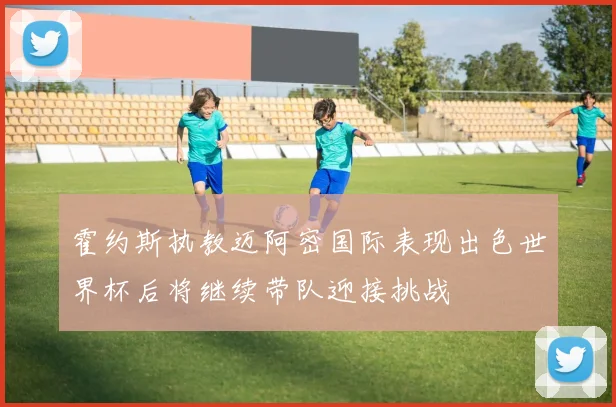 霍约斯执教迈阿密国际表现出色世界杯后将继续带队迎接挑战
