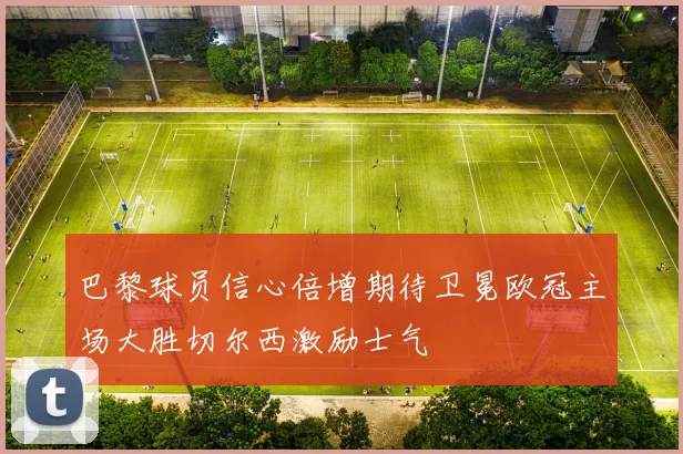 巴黎球员信心倍增期待卫冕欧冠主场大胜切尔西激励士气