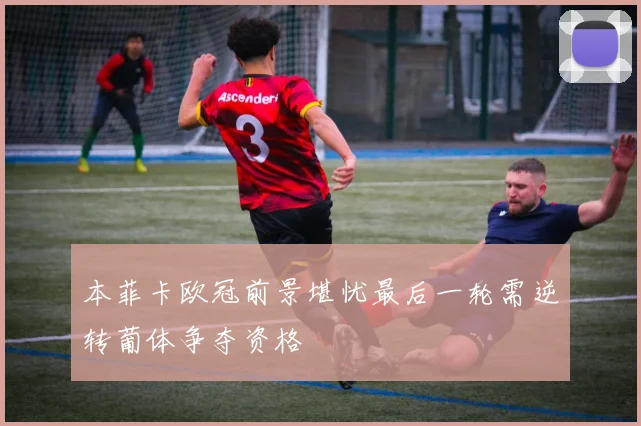 本菲卡欧冠前景堪忧最后一轮需逆转葡体争夺资格