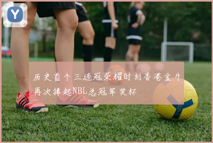 历史首个三连冠荣耀时刻香港金牛再次捧起NBL总冠军奖杯
