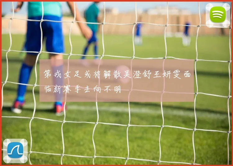 第戎女足或将解散吴澄舒王妍雯面临新赛季去向不明