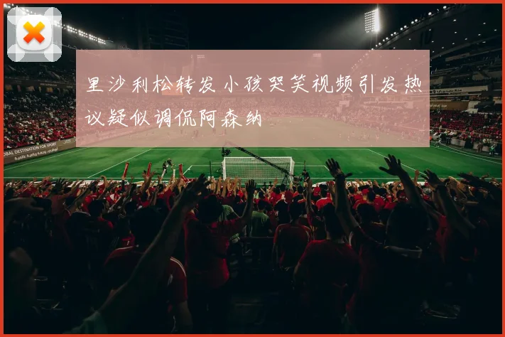 里沙利松转发小孩哭笑视频引发热议疑似调侃阿森纳