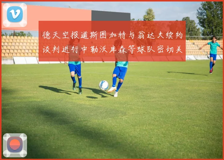 德天空报道斯图加特与翁达夫续约谈判进行中勒沃库森等球队密切关注动态