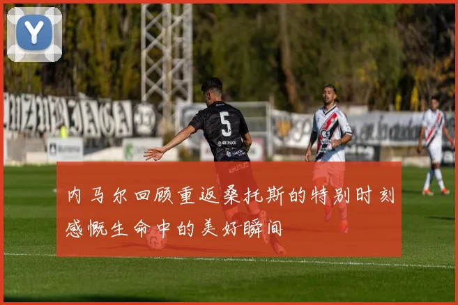内马尔回顾重返桑托斯的特别时刻感慨生命中的美好瞬间