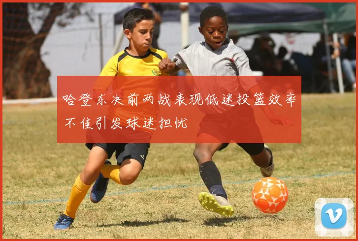 哈登东决前两战表现低迷投篮效率不佳引发球迷担忧