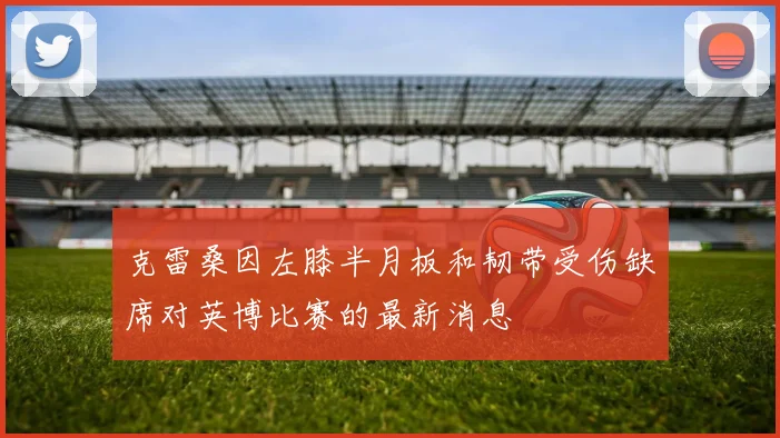 克雷桑因左膝半月板和韧带受伤缺席对英博比赛的最新消息