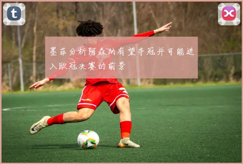 墨菲分析阿森纳有望夺冠并可能进入欧冠决赛的前景