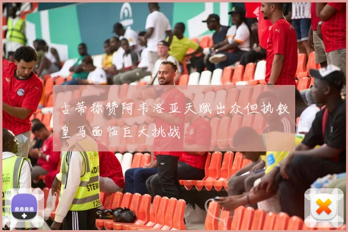 古蒂称赞阿韦洛亚天赋出众但执教皇马面临巨大挑战