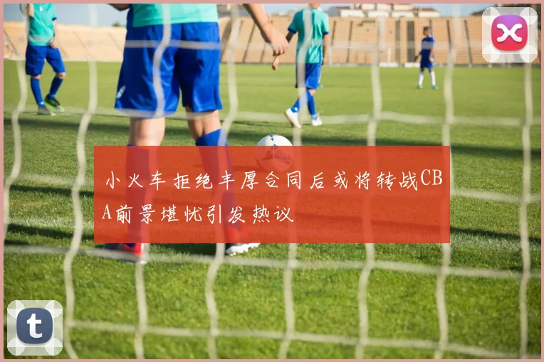 小火车拒绝丰厚合同后或将转战CBA前景堪忧引发热议