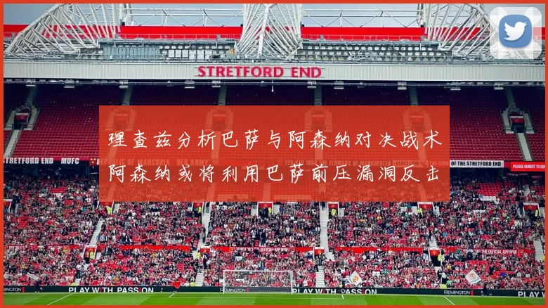 理查兹分析巴萨与阿森纳对决战术阿森纳或将利用巴萨前压漏洞反击成功