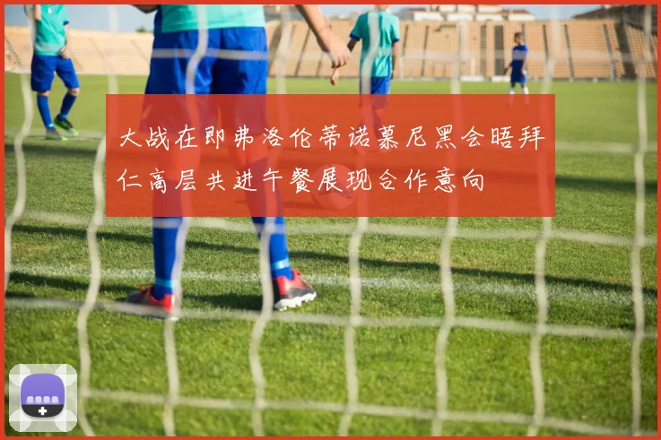 大战在即弗洛伦蒂诺慕尼黑会晤拜仁高层共进午餐展现合作意向