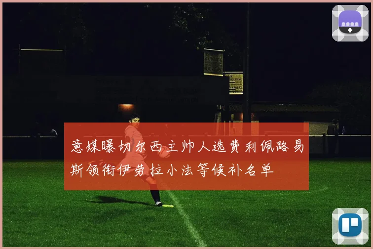意媒曝切尔西主帅人选费利佩路易斯领衔伊劳拉小法等候补名单