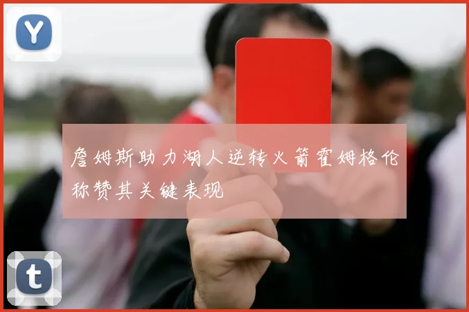 詹姆斯助力湖人逆转火箭霍姆格伦称赞其关键表现