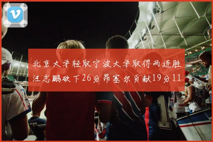 北京大学轻取宁波大学取得两连胜汪志鹏砍下26分昂塞尔贡献19分11篮板5助攻